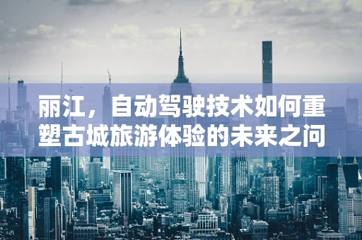 丽江，自动驾驶技术如何重塑古城旅游体验的未来之问？