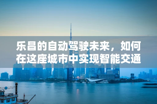 乐昌的自动驾驶未来，如何在这座城市中实现智能交通的和谐共生？