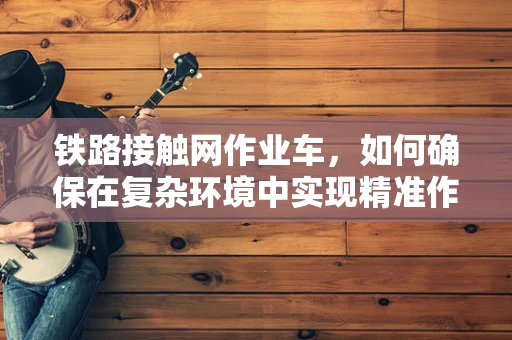 铁路接触网作业车，如何确保在复杂环境中实现精准作业？