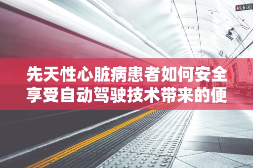 先天性心脏病患者如何安全享受自动驾驶技术带来的便利？