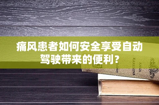痛风患者如何安全享受自动驾驶带来的便利？