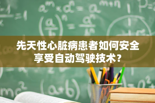 先天性心脏病患者如何安全享受自动驾驶技术？