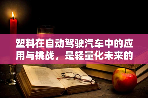塑料在自动驾驶汽车中的应用与挑战，是轻量化未来的福音还是隐忧？