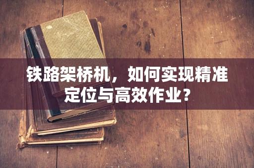 铁路架桥机，如何实现精准定位与高效作业？