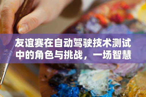 友谊赛在自动驾驶技术测试中的角色与挑战，一场智慧与安全的较量