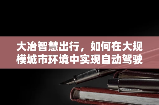 大冶智慧出行，如何在大规模城市环境中实现自动驾驶技术的精准部署？