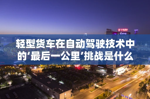 轻型货车在自动驾驶技术中的‘最后一公里’挑战是什么？