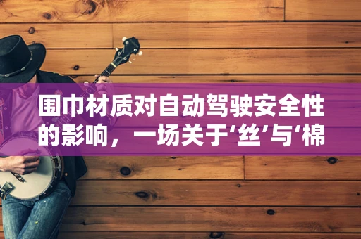 围巾材质对自动驾驶安全性的影响，一场关于‘丝’与‘棉’的较量
