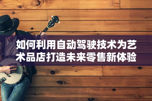 如何利用自动驾驶技术为艺术品店打造未来零售新体验？