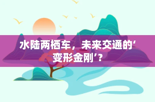 水陆两栖车，未来交通的‘变形金刚’？