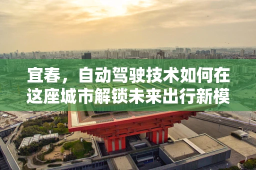 宜春，自动驾驶技术如何在这座城市解锁未来出行新模式？