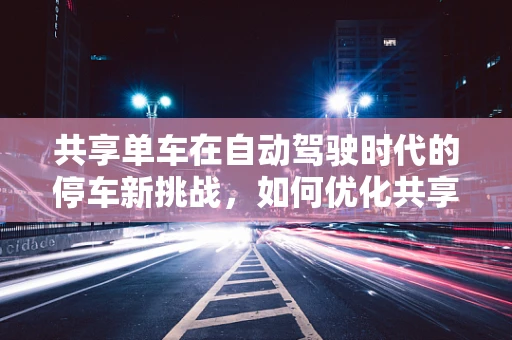 共享单车在自动驾驶时代的停车新挑战，如何优化共享单车停车区的设计与布局？