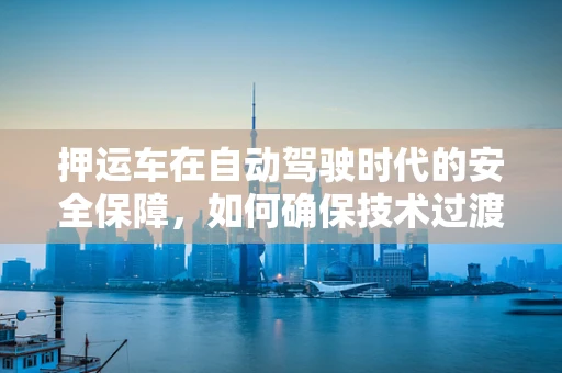 押运车在自动驾驶时代的安全保障，如何确保技术过渡的平稳与安全？