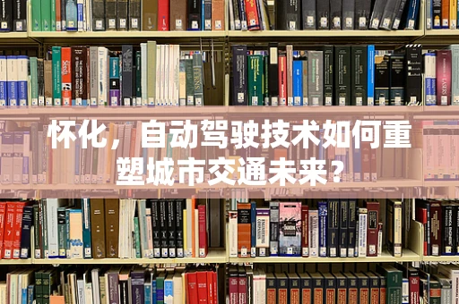 怀化，自动驾驶技术如何重塑城市交通未来？