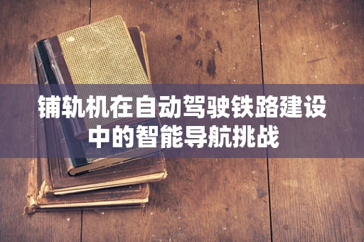 铺轨机在自动驾驶铁路建设中的智能导航挑战