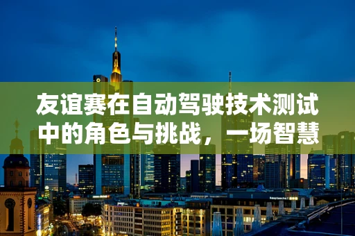 友谊赛在自动驾驶技术测试中的角色与挑战，一场智慧与友情的较量
