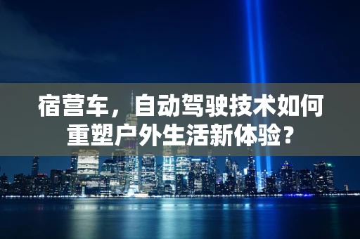 宿营车，自动驾驶技术如何重塑户外生活新体验？