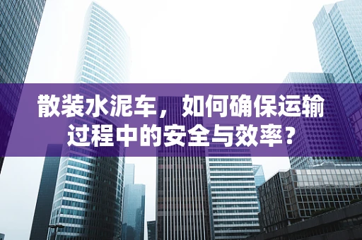 散装水泥车，如何确保运输过程中的安全与效率？