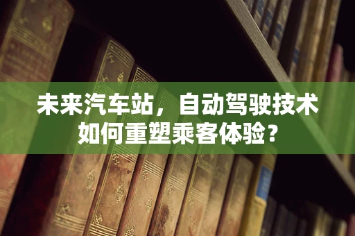 未来汽车站，自动驾驶技术如何重塑乘客体验？