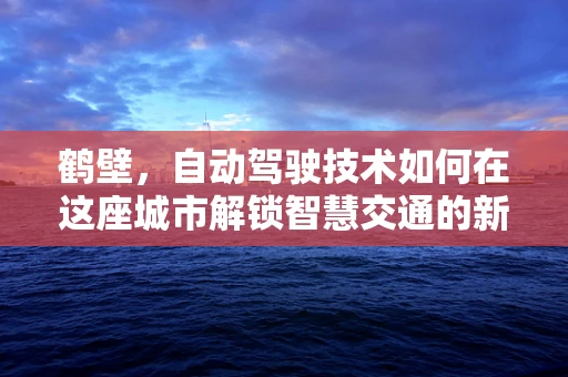 鹤壁，自动驾驶技术如何在这座城市解锁智慧交通的新篇章？