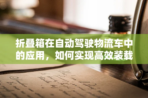 折叠箱在自动驾驶物流车中的应用，如何实现高效装载与智能管理？