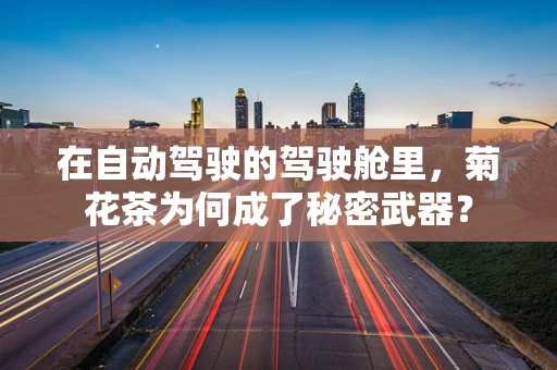 在自动驾驶的驾驶舱里，菊花茶为何成了秘密武器？