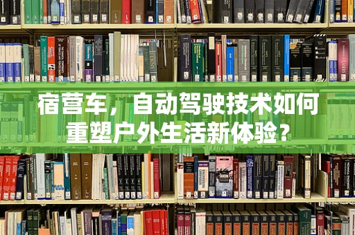 宿营车，自动驾驶技术如何重塑户外生活新体验？
