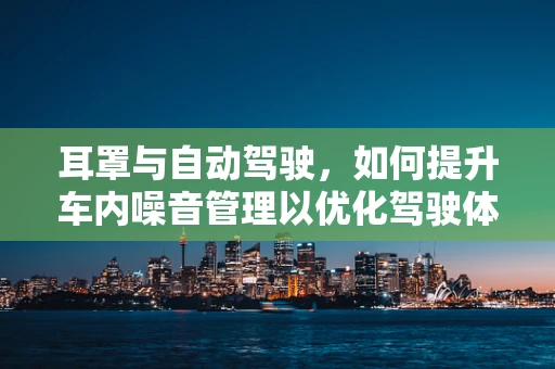 耳罩与自动驾驶，如何提升车内噪音管理以优化驾驶体验？