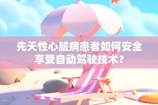 先天性心脏病患者如何安全享受自动驾驶技术？