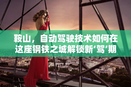 鞍山，自动驾驶技术如何在这座钢铁之城解锁新‘驾’期？