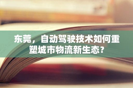 东莞，自动驾驶技术如何重塑城市物流新生态？