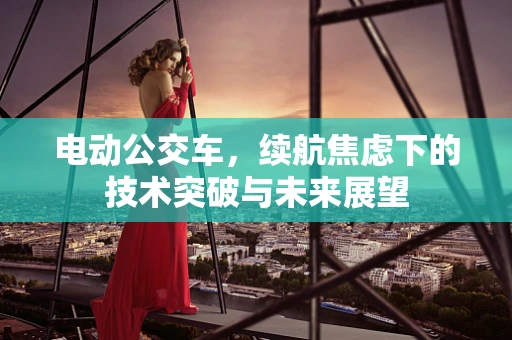 电动公交车，续航焦虑下的技术突破与未来展望