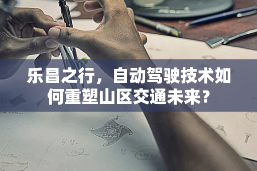 乐昌之行，自动驾驶技术如何重塑山区交通未来？