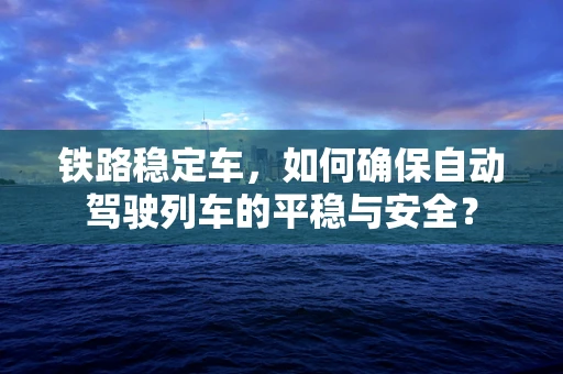 铁路稳定车，如何确保自动驾驶列车的平稳与安全？