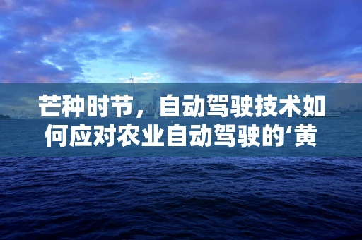 芒种时节，自动驾驶技术如何应对农业自动驾驶的‘黄金期’？