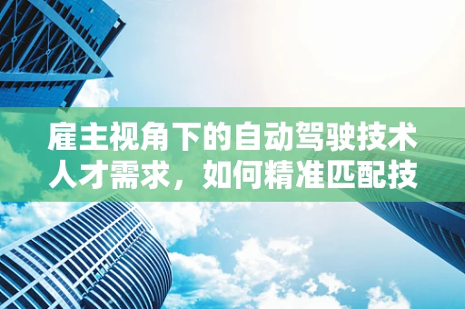 雇主视角下的自动驾驶技术人才需求，如何精准匹配技术与市场需求？