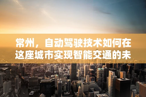 常州，自动驾驶技术如何在这座城市实现智能交通的未来？