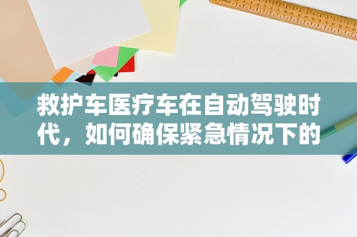 救护车医疗车在自动驾驶时代，如何确保紧急情况下的高效与安全？