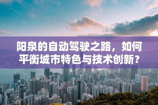 阳泉的自动驾驶之路，如何平衡城市特色与技术创新？