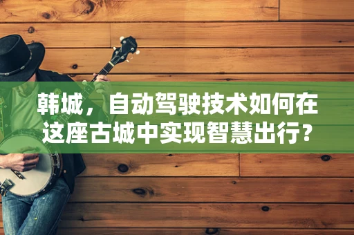 韩城，自动驾驶技术如何在这座古城中实现智慧出行？