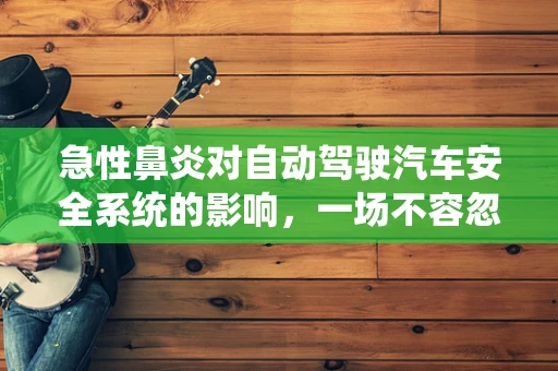 急性鼻炎对自动驾驶汽车安全系统的影响，一场不容忽视的隐形危机？