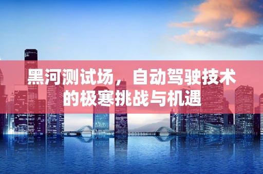 黑河测试场，自动驾驶技术的极寒挑战与机遇