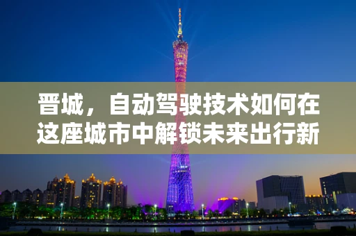 晋城，自动驾驶技术如何在这座城市中解锁未来出行新模式？
