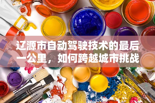辽源市自动驾驶技术的最后一公里，如何跨越城市挑战？