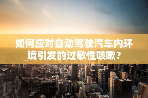 如何应对自动驾驶汽车内环境引发的过敏性咳嗽？