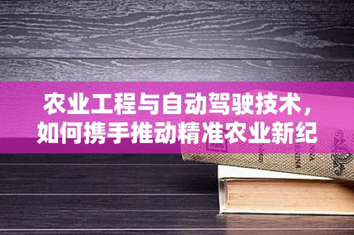 农业工程与自动驾驶技术，如何携手推动精准农业新纪元？