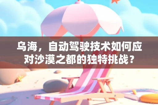 乌海，自动驾驶技术如何应对沙漠之都的独特挑战？