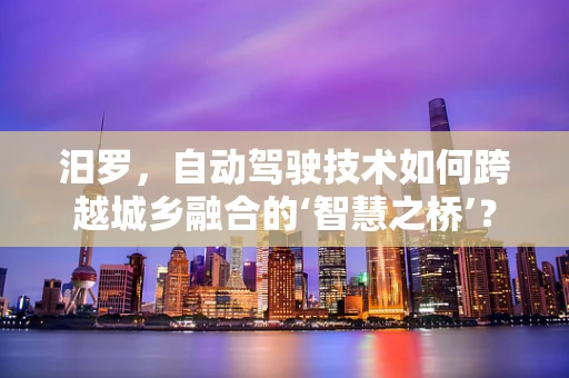 汨罗，自动驾驶技术如何跨越城乡融合的‘智慧之桥’？