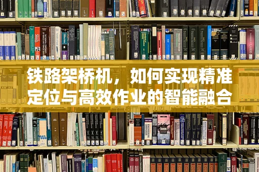 铁路架桥机，如何实现精准定位与高效作业的智能融合？