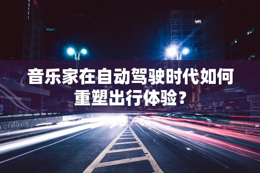 音乐家在自动驾驶时代如何重塑出行体验？